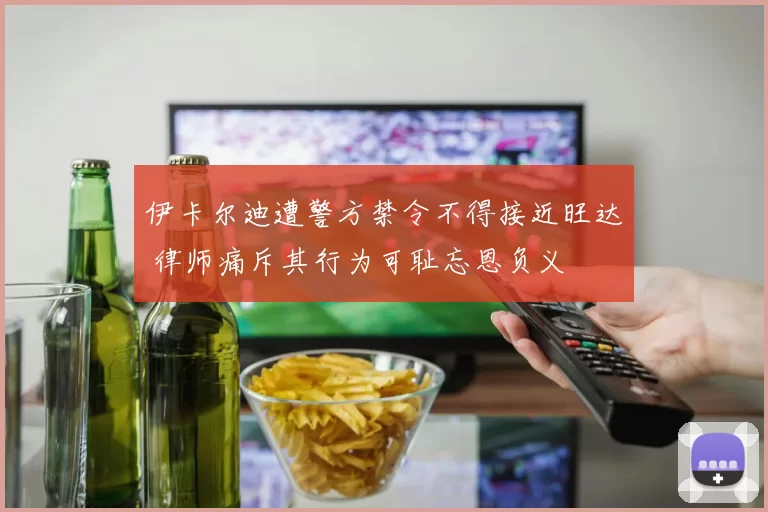伊卡尔迪遭警方禁令不得接近旺达 律师痛斥其行为可耻忘恩负义